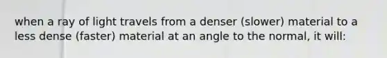 when a ray of light travels from a denser (slower) material to a less dense (faster) material at an angle to the normal, it will: