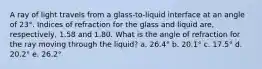 A ray of light travels from a glass-to-liquid interface at an angle of 23°. Indices of refraction for the glass and liquid are, respectively, 1.58 and 1.80. What is the angle of refraction for the ray moving through the liquid? a. 26.4° b. 20.1° c. 17.5° d. 20.2° e. 26.2°