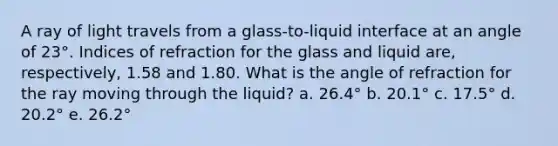 A ray of light travels from a glass-to-liquid interface at an angle of 23°. Indices of refraction for the glass and liquid are, respectively, 1.58 and 1.80. What is the angle of refraction for the ray moving through the liquid? a. 26.4° b. 20.1° c. 17.5° d. 20.2° e. 26.2°