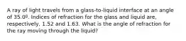 A ray of light travels from a glass-to-liquid interface at an angle of 35.0º. Indices of refraction for the glass and liquid are, respectively, 1.52 and 1.63. What is the angle of refraction for the ray moving through the liquid?