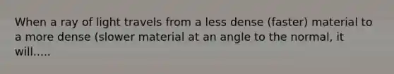 When a ray of light travels from a less dense (faster) material to a more dense (slower material at an angle to the normal, it will.....