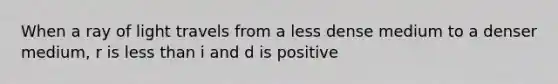 When a ray of light travels from a less dense medium to a denser medium, r is less than i and d is positive