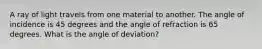 A ray of light travels from one material to another. The angle of incidence is 45 degrees and the angle of refraction is 65 degrees. What is the angle of deviation?