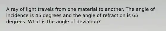 A ray of light travels from one material to another. The angle of incidence is 45 degrees and the angle of refraction is 65 degrees. What is the angle of deviation?