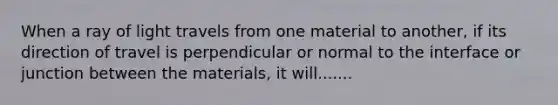 When a ray of light travels from one material to another, if its direction of travel is perpendicular or normal to the interface or junction between the materials, it will.......