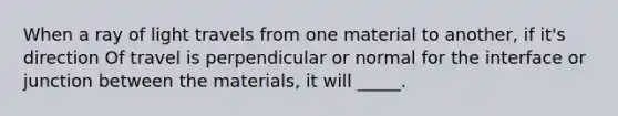 When a ray of light travels from one material to another, if it's direction Of travel is perpendicular or normal for the interface or junction between the materials, it will _____.