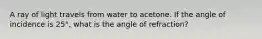 A ray of light travels from water to acetone. If the angle of incidence is 25°, what is the angle of refraction?