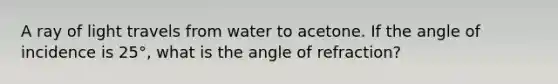 A ray of light travels from water to acetone. If the angle of incidence is 25°, what is the angle of refraction?