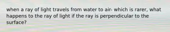 when a ray of light travels from water to air- which is rarer, what happens to the ray of light if the ray is perpendicular to the surface?