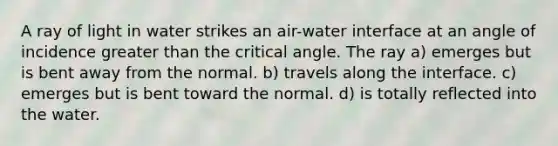 A ray of light in water strikes an air-water interface at an angle of incidence <a href='https://www.questionai.com/knowledge/ktgHnBD4o3-greater-than' class='anchor-knowledge'>greater than</a> the critical angle. The ray a) emerges but is bent away from the normal. b) travels along the interface. c) emerges but is bent toward the normal. d) is totally reflected into the water.