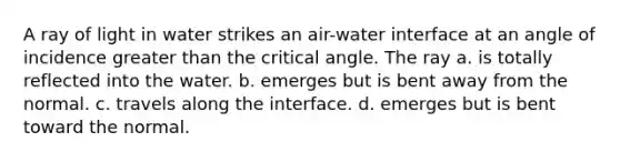 A ray of light in water strikes an air-water interface at an angle of incidence <a href='https://www.questionai.com/knowledge/ktgHnBD4o3-greater-than' class='anchor-knowledge'>greater than</a> the critical angle. The ray a. is totally reflected into the water. b. emerges but is bent away from the normal. c. travels along the interface. d. emerges but is bent toward the normal.