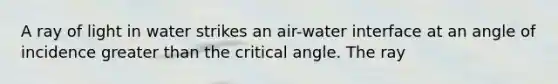 A ray of light in water strikes an air-water interface at an angle of incidence greater than the critical angle. The ray