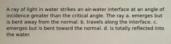 A ray of light in water strikes an air-water interface at an angle of incidence greater than the critical angle. The ray a. emerges but is bent away from the normal. b. travels along the interface. c. emerges but is bent toward the normal. d. is totally reflected into the water.