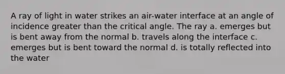 A ray of light in water strikes an air-water interface at an angle of incidence greater than the critical angle. The ray a. emerges but is bent away from the normal b. travels along the interface c. emerges but is bent toward the normal d. is totally reflected into the water