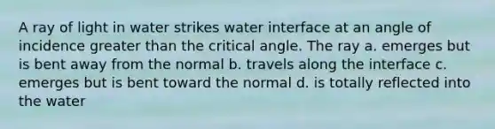 A ray of light in water strikes water interface at an angle of incidence <a href='https://www.questionai.com/knowledge/ktgHnBD4o3-greater-than' class='anchor-knowledge'>greater than</a> the critical angle. The ray a. emerges but is bent away from the normal b. travels along the interface c. emerges but is bent toward the normal d. is totally reflected into the water