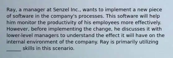 Ray, a manager at Senzel Inc., wants to implement a new piece of software in the company's processes. This software will help him monitor the productivity of his employees more effectively. However, before implementing the change, he discusses it with lower-level managers to understand the effect it will have on the internal environment of the company. Ray is primarily utilizing ______ skills in this scenario.