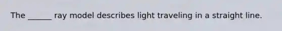 The ______ ray model describes light traveling in a straight line.