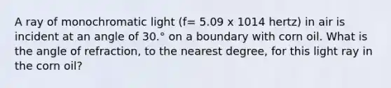 A ray of monochromatic light (f= 5.09 x 1014 hertz) in air is incident at an angle of 30.° on a boundary with corn oil. What is the angle of refraction, to the nearest degree, for this light ray in the corn oil?