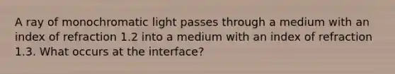 A ray of monochromatic light passes through a medium with an index of refraction 1.2 into a medium with an index of refraction 1.3. What occurs at the interface?