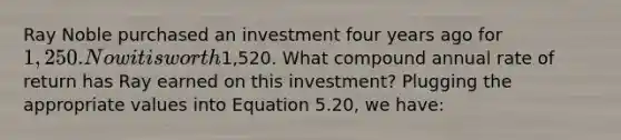 Ray Noble purchased an investment four years ago for 1,250. Now it is worth1,520. What compound annual rate of return has Ray earned on this investment? Plugging the appropriate values into Equation 5.20, we have: