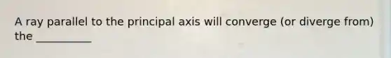 A ray parallel to the principal axis will converge (or diverge from) the __________