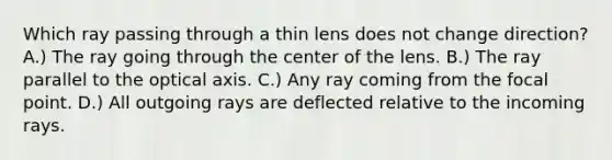 Which ray passing through a thin lens does not change direction? A.) The ray going through the center of the lens. B.) The ray parallel to the optical axis. C.) Any ray coming from the focal point. D.) All outgoing rays are deflected relative to the incoming rays.