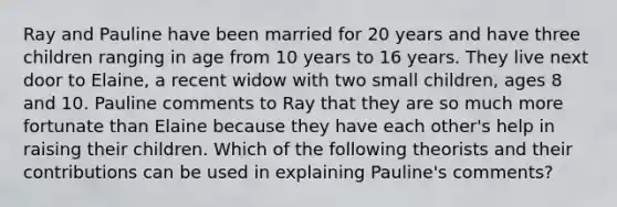 Ray and Pauline have been married for 20 years and have three children ranging in age from 10 years to 16 years. They live next door to Elaine, a recent widow with two small children, ages 8 and 10. Pauline comments to Ray that they are so much more fortunate than Elaine because they have each other's help in raising their children. Which of the following theorists and their contributions can be used in explaining Pauline's comments?