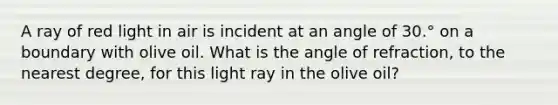 A ray of red light in air is incident at an angle of 30.° on a boundary with olive oil. What is the angle of refraction, to the nearest degree, for this light ray in the olive oil?