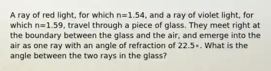 A ray of red light, for which n=1.54, and a ray of violet light, for which n=1.59, travel through a piece of glass. They meet right at the boundary between the glass and the air, and emerge into the air as one ray with an angle of refraction of 22.5∘. What is the angle between the two rays in the glass?