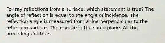 For ray reflections from a surface, which statement is true? The angle of reflection is equal to the angle of incidence. The reflection angle is measured from a line perpendicular to the reflecting surface. The rays lie in the same plane. All the preceding are true.