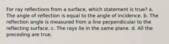 For ray reflections from a surface, which statement is true? a. The angle of reflection is equal to the angle of incidence. b. The reflection angle is measured from a line perpendicular to the reflecting surface. c. The rays lie in the same plane. d. All the preceding are true.