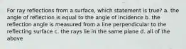 For ray reflections from a surface, which statement is true? a. the angle of reflection is equal to the angle of incidence b. the reflection angle is measured from a line perpendicular to the reflecting surface c. the rays lie in the same plane d. all of the above