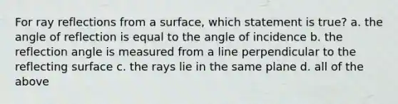 For ray reflections from a surface, which statement is true? a. the angle of reflection is equal to the angle of incidence b. the reflection angle is measured from a line perpendicular to the reflecting surface c. the rays lie in the same plane d. all of the above