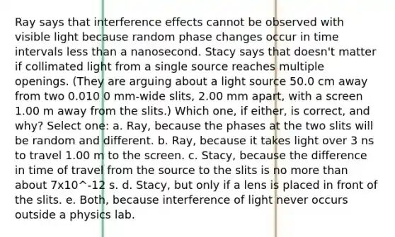 Ray says that interference effects cannot be observed with visible light because random phase changes occur in time intervals less than a nanosecond. Stacy says that doesn't matter if collimated light from a single source reaches multiple openings. (They are arguing about a light source 50.0 cm away from two 0.010 0 mm-wide slits, 2.00 mm apart, with a screen 1.00 m away from the slits.) Which one, if either, is correct, and why? Select one: a. Ray, because the phases at the two slits will be random and different. b. Ray, because it takes light over 3 ns to travel 1.00 m to the screen. c. Stacy, because the difference in time of travel from the source to the slits is no more than about 7x10^-12 s. d. Stacy, but only if a lens is placed in front of the slits. e. Both, because interference of light never occurs outside a physics lab.