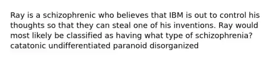 Ray is a schizophrenic who believes that IBM is out to control his thoughts so that they can steal one of his inventions. Ray would most likely be classified as having what type of schizophrenia? catatonic undifferentiated paranoid disorganized