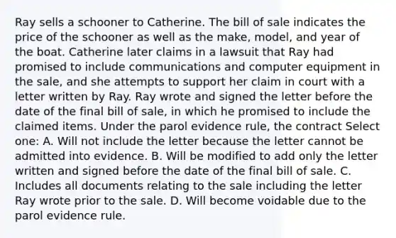 Ray sells a schooner to Catherine. The bill of sale indicates the price of the schooner as well as the make, model, and year of the boat. Catherine later claims in a lawsuit that Ray had promised to include communications and computer equipment in the sale, and she attempts to support her claim in court with a letter written by Ray. Ray wrote and signed the letter before the date of the final bill of sale, in which he promised to include the claimed items. Under the parol evidence rule, the contract Select one: A. Will not include the letter because the letter cannot be admitted into evidence. B. Will be modified to add only the letter written and signed before the date of the final bill of sale. C. Includes all documents relating to the sale including the letter Ray wrote prior to the sale. D. Will become voidable due to the parol evidence rule.