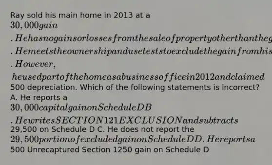 Ray sold his main home in 2013 at a 30,000 gain. He has no gains or losses from the sale of property other than the gain from the sale of his home. He meets the ownership and use tests to exclude the gain from his income. However, he used part of the home as a business office in 2012 and claimed500 depreciation. Which of the following statements is incorrect? A. He reports a 30,000 capital gain on Schedule D B. He writes SECTION 121 EXCLUSION and subtracts29,500 on Schedule D C. He does not report the 29,500 portion of excluded gain on Schedule D D. He reports a500 Unrecaptured Section 1250 gain on Schedule D