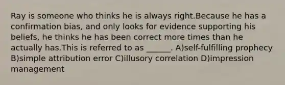 Ray is someone who thinks he is always right.Because he has a confirmation bias, and only looks for evidence supporting his beliefs, he thinks he has been correct more times than he actually has.This is referred to as ______. A)self-fulfilling prophecy B)simple attribution error C)illusory correlation D)impression management