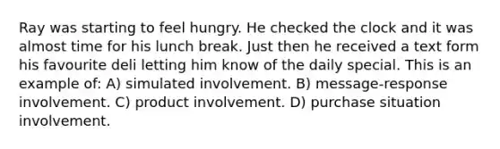 Ray was starting to feel hungry. He checked the clock and it was almost time for his lunch break. Just then he received a text form his favourite deli letting him know of the daily special. This is an example of: A) simulated involvement. B) message-response involvement. C) product involvement. D) purchase situation involvement.