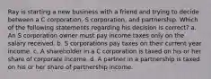 Ray is starting a new business with a friend and trying to decide between a C corporation, S corporation, and partnership. Which of the following statements regarding his decision is correct? a. An S corporation owner must pay income taxes only on the salary received. b. S corporations pay taxes on their current year income. c. A shareholder in a C corporation is taxed on his or her share of corporate income. d. A partner in a partnership is taxed on his or her share of partnership income.