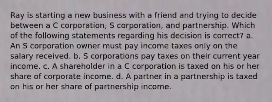 Ray is starting a new business with a friend and trying to decide between a C corporation, S corporation, and partnership. Which of the following statements regarding his decision is correct? a. An S corporation owner must pay income taxes only on the salary received. b. S corporations pay taxes on their current year income. c. A shareholder in a C corporation is taxed on his or her share of corporate income. d. A partner in a partnership is taxed on his or her share of partnership income.