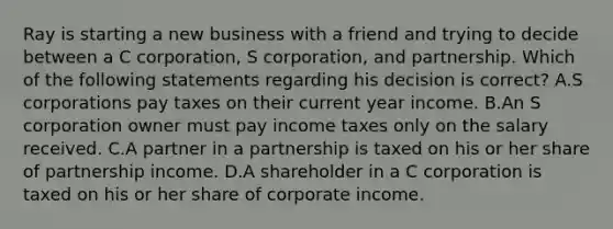 Ray is starting a new business with a friend and trying to decide between a C​ corporation, S​ corporation, and partnership. Which of the following statements regarding his decision is​ correct? A.S corporations pay taxes on their current year income. B.An S corporation owner must pay income taxes only on the salary received. C.A partner in a partnership is taxed on his or her share of partnership income. D.A shareholder in a C corporation is taxed on his or her share of corporate income.