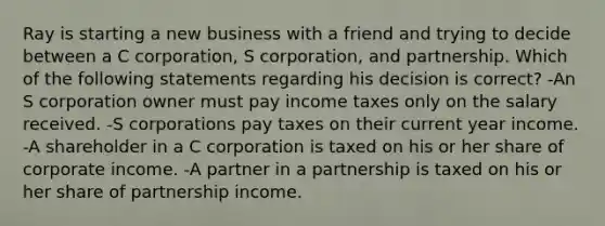 Ray is starting a new business with a friend and trying to decide between a C corporation, S corporation, and partnership. Which of the following statements regarding his decision is correct? -An S corporation owner must pay income taxes only on the salary received. -S corporations pay taxes on their current year income. -A shareholder in a C corporation is taxed on his or her share of corporate income. -A partner in a partnership is taxed on his or her share of partnership income.