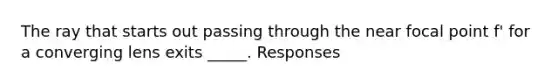 The ray that starts out passing through the near focal point f' for a converging lens exits _____. Responses