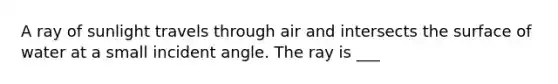 A ray of sunlight travels through air and intersects the surface of water at a small incident angle. The ray is ___