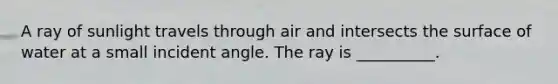 A ray of sunlight travels through air and intersects the surface of water at a small incident angle. The ray is __________.