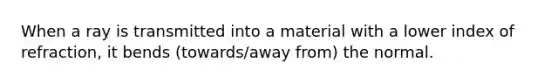 When a ray is transmitted into a material with a lower index of refraction, it bends (towards/away from) the normal.