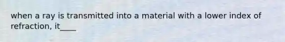 when a ray is transmitted into a material with a lower index of refraction, it____