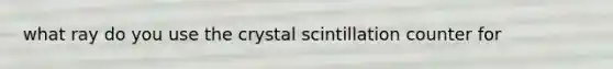 what ray do you use the crystal scintillation counter for