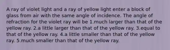 A ray of violet light and a ray of yellow light enter a block of glass from air with the same angle of incidence. The angle of refraction for the violet ray will be 1.much larger than that of the yellow ray. 2.a little larger than that of the yellow ray. 3.equal to that of the yellow ray. 4.a little smaller than that of the yellow ray. 5.much smaller than that of the yellow ray.